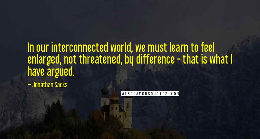 Jonathan Sacks Quotes: In our interconnected world, we must learn to feel enlarged, not threatened, by difference - that is what I have argued.