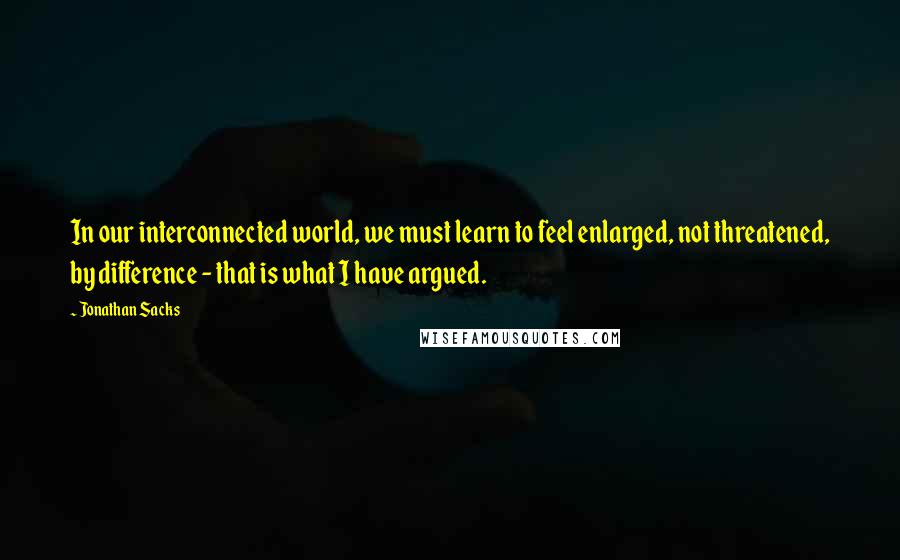 Jonathan Sacks Quotes: In our interconnected world, we must learn to feel enlarged, not threatened, by difference - that is what I have argued.