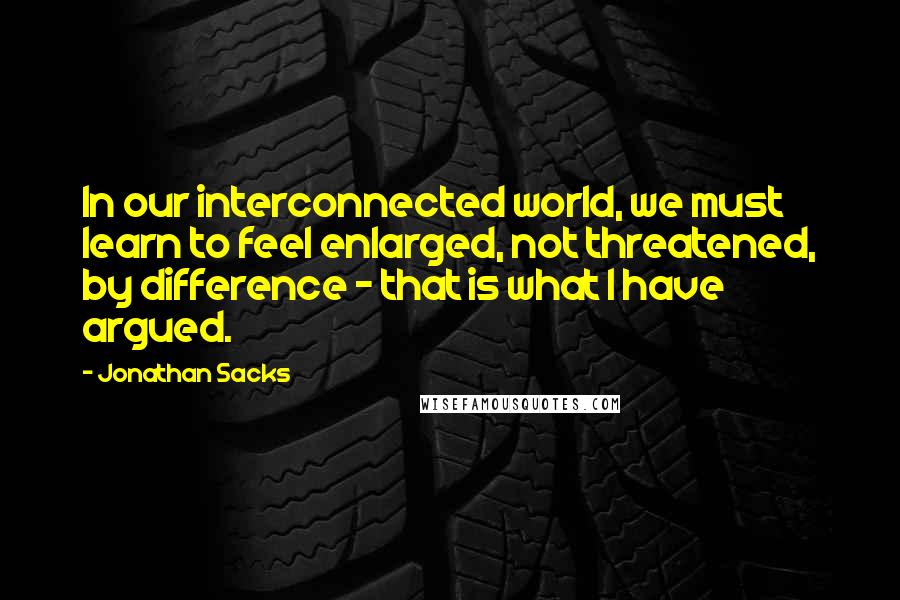 Jonathan Sacks Quotes: In our interconnected world, we must learn to feel enlarged, not threatened, by difference - that is what I have argued.
