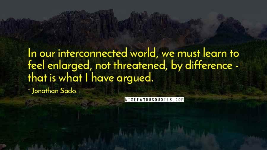 Jonathan Sacks Quotes: In our interconnected world, we must learn to feel enlarged, not threatened, by difference - that is what I have argued.