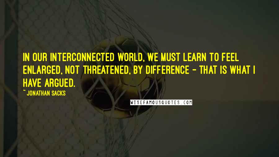 Jonathan Sacks Quotes: In our interconnected world, we must learn to feel enlarged, not threatened, by difference - that is what I have argued.