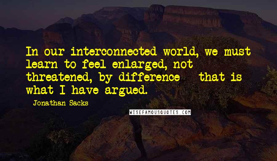Jonathan Sacks Quotes: In our interconnected world, we must learn to feel enlarged, not threatened, by difference - that is what I have argued.