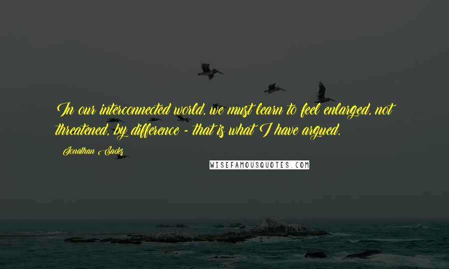 Jonathan Sacks Quotes: In our interconnected world, we must learn to feel enlarged, not threatened, by difference - that is what I have argued.