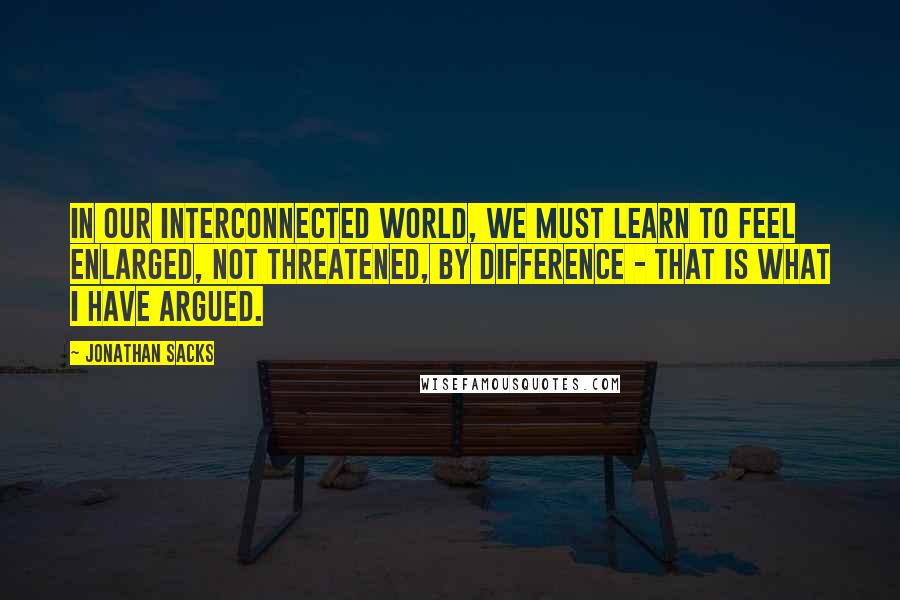 Jonathan Sacks Quotes: In our interconnected world, we must learn to feel enlarged, not threatened, by difference - that is what I have argued.