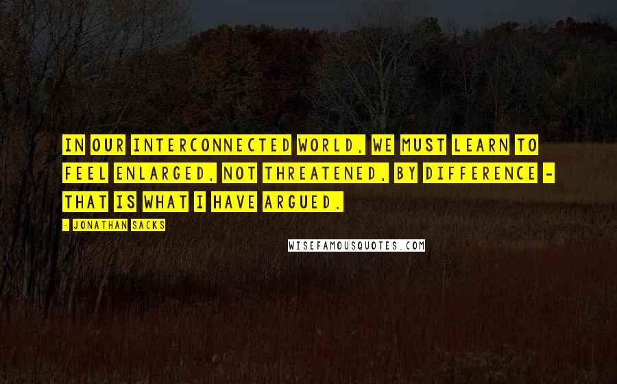 Jonathan Sacks Quotes: In our interconnected world, we must learn to feel enlarged, not threatened, by difference - that is what I have argued.