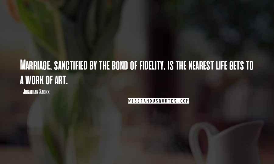 Jonathan Sacks Quotes: Marriage, sanctified by the bond of fidelity, is the nearest life gets to a work of art.