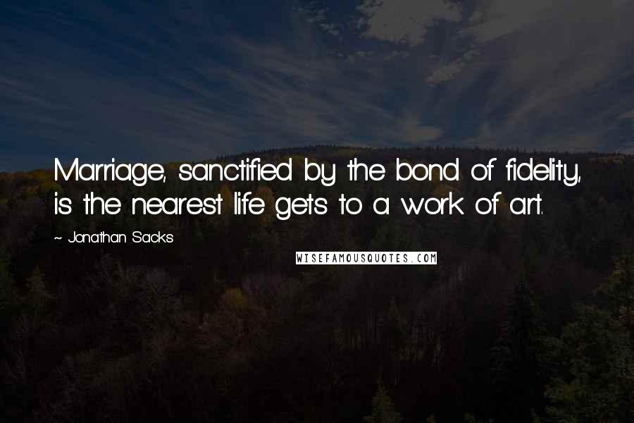 Jonathan Sacks Quotes: Marriage, sanctified by the bond of fidelity, is the nearest life gets to a work of art.