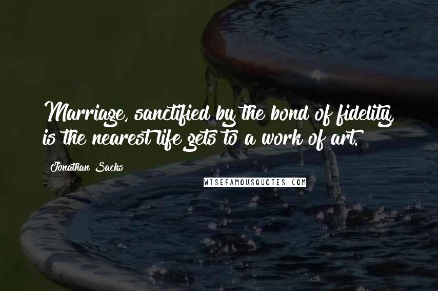 Jonathan Sacks Quotes: Marriage, sanctified by the bond of fidelity, is the nearest life gets to a work of art.