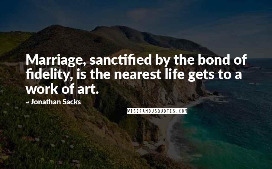 Jonathan Sacks Quotes: Marriage, sanctified by the bond of fidelity, is the nearest life gets to a work of art.
