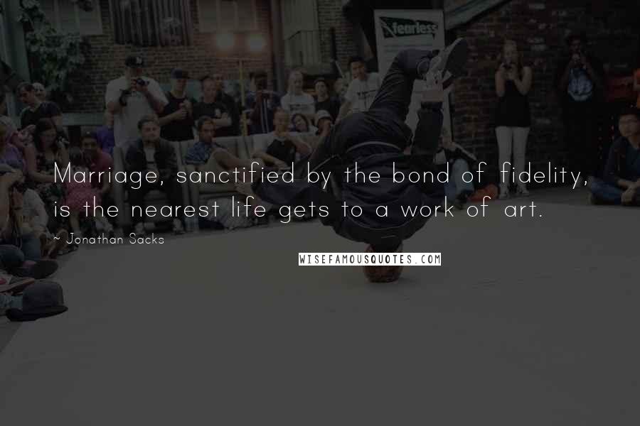 Jonathan Sacks Quotes: Marriage, sanctified by the bond of fidelity, is the nearest life gets to a work of art.