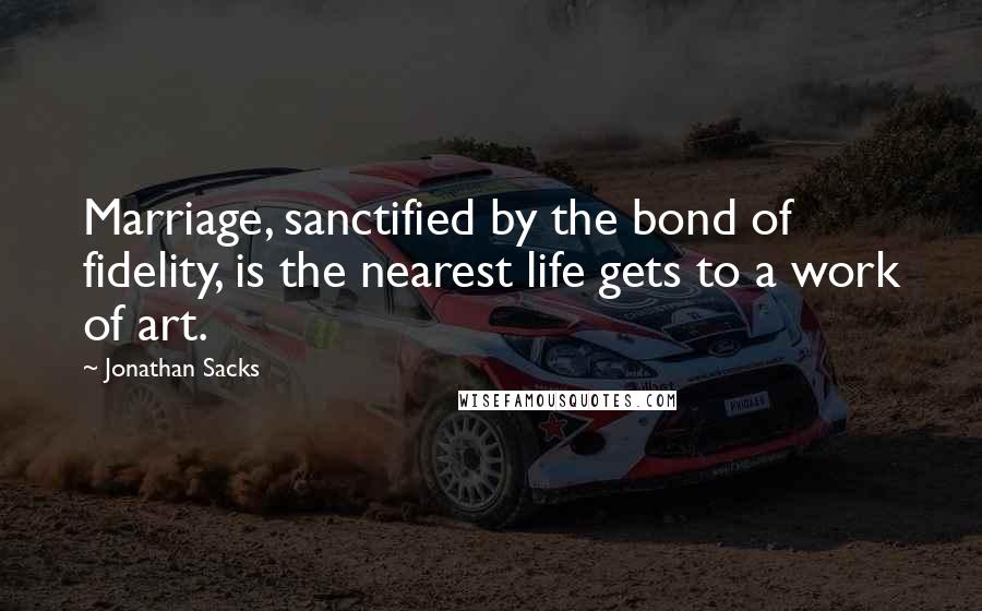 Jonathan Sacks Quotes: Marriage, sanctified by the bond of fidelity, is the nearest life gets to a work of art.