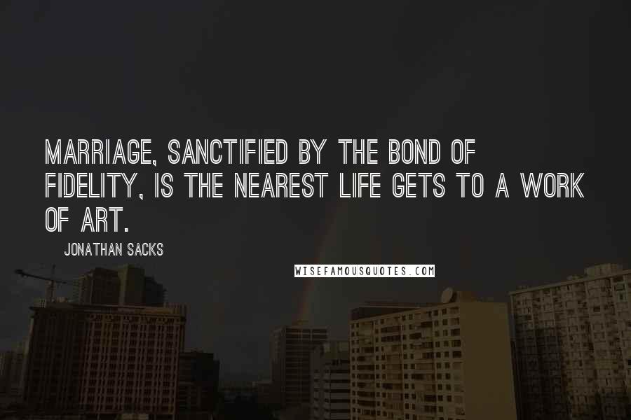 Jonathan Sacks Quotes: Marriage, sanctified by the bond of fidelity, is the nearest life gets to a work of art.