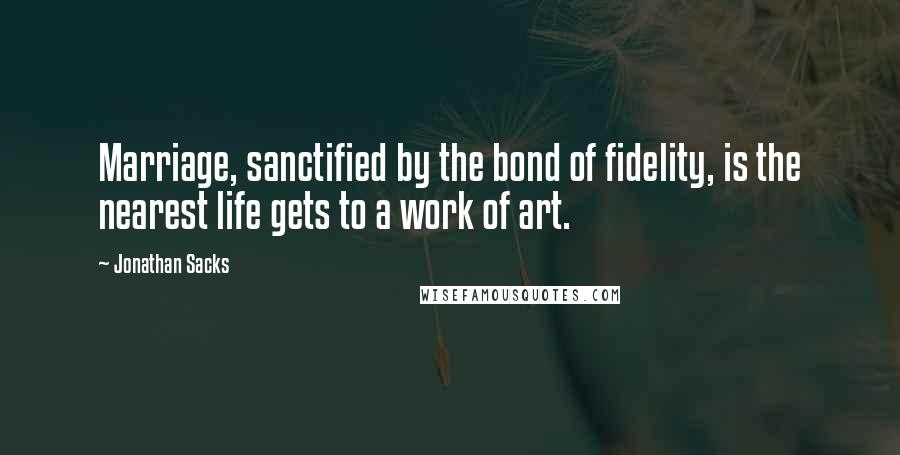 Jonathan Sacks Quotes: Marriage, sanctified by the bond of fidelity, is the nearest life gets to a work of art.