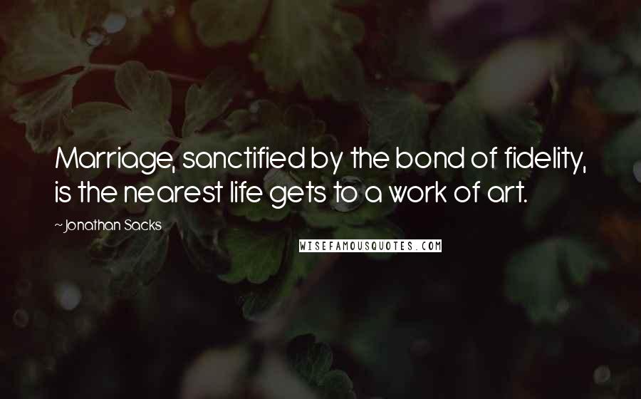 Jonathan Sacks Quotes: Marriage, sanctified by the bond of fidelity, is the nearest life gets to a work of art.