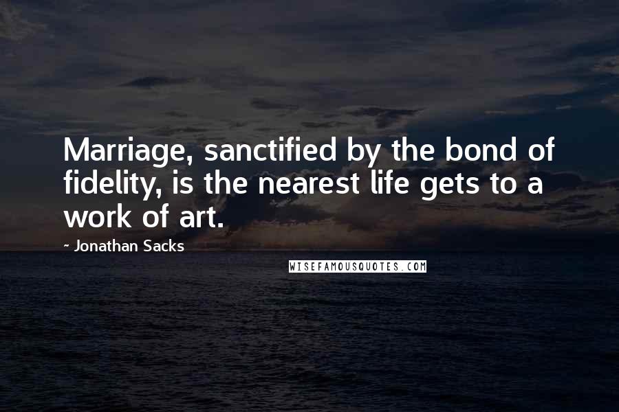 Jonathan Sacks Quotes: Marriage, sanctified by the bond of fidelity, is the nearest life gets to a work of art.