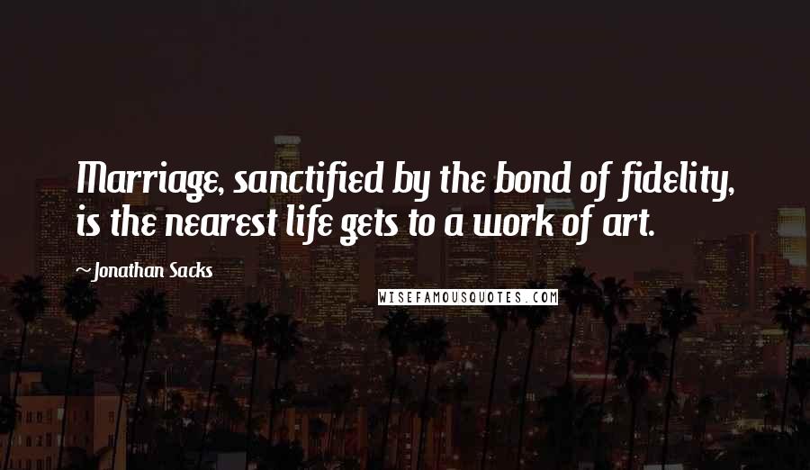 Jonathan Sacks Quotes: Marriage, sanctified by the bond of fidelity, is the nearest life gets to a work of art.