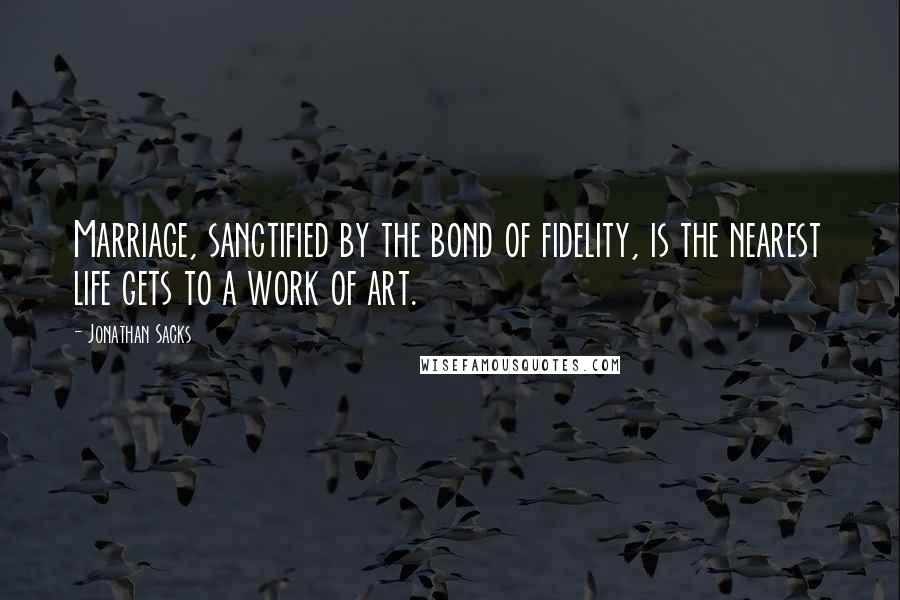 Jonathan Sacks Quotes: Marriage, sanctified by the bond of fidelity, is the nearest life gets to a work of art.