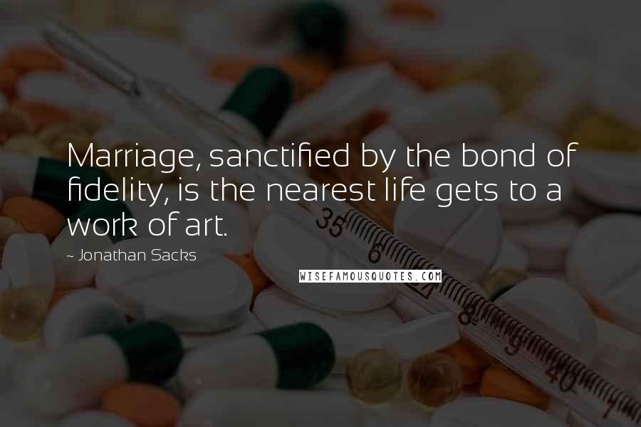 Jonathan Sacks Quotes: Marriage, sanctified by the bond of fidelity, is the nearest life gets to a work of art.
