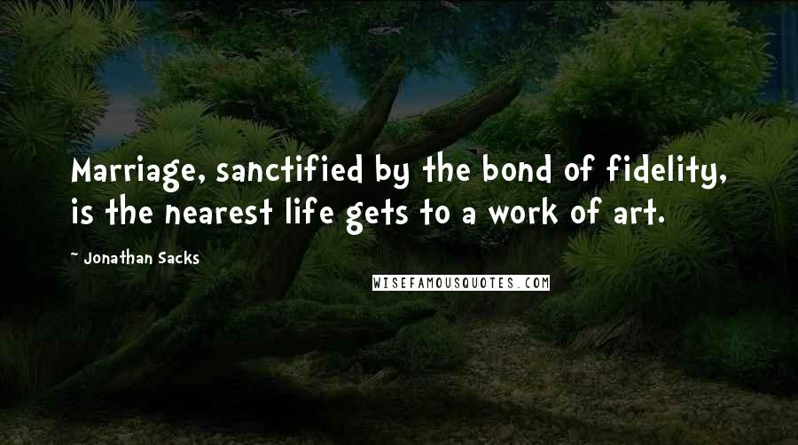 Jonathan Sacks Quotes: Marriage, sanctified by the bond of fidelity, is the nearest life gets to a work of art.