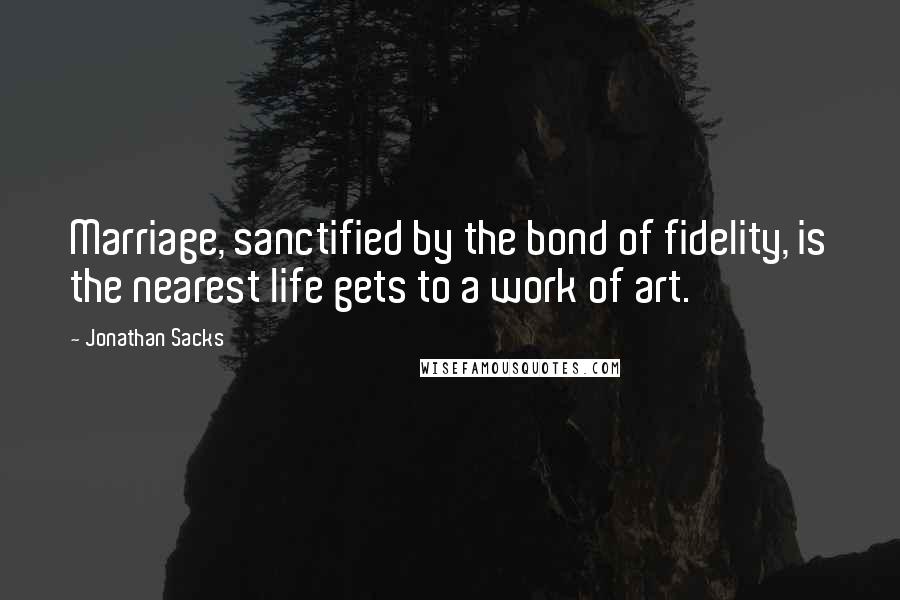 Jonathan Sacks Quotes: Marriage, sanctified by the bond of fidelity, is the nearest life gets to a work of art.