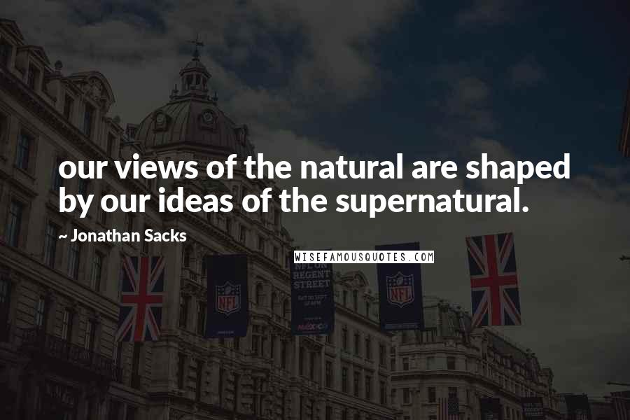 Jonathan Sacks Quotes: our views of the natural are shaped by our ideas of the supernatural.