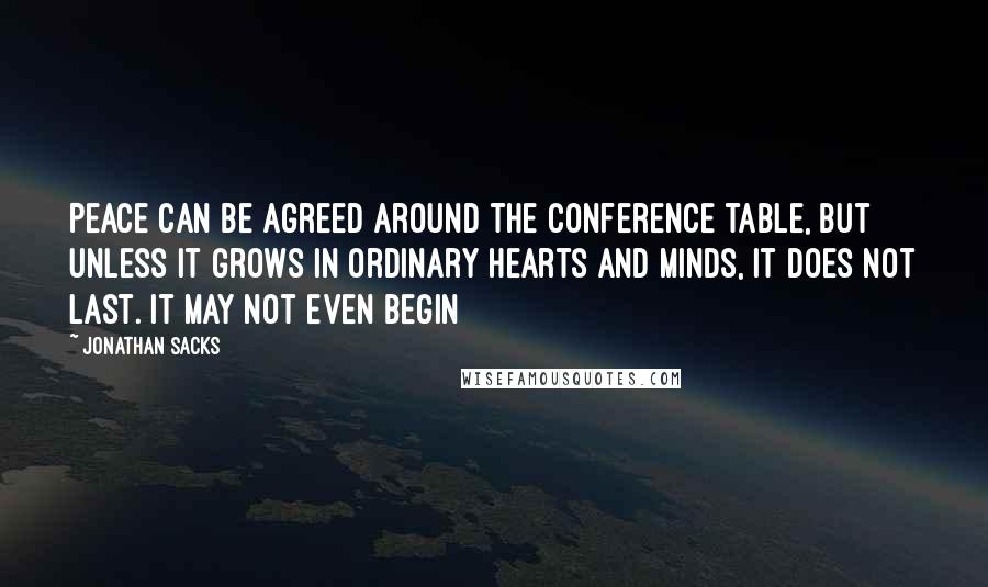 Jonathan Sacks Quotes: Peace can be agreed around the conference table, but unless it grows in ordinary hearts and minds, it does not last. It may not even begin