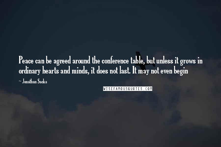 Jonathan Sacks Quotes: Peace can be agreed around the conference table, but unless it grows in ordinary hearts and minds, it does not last. It may not even begin