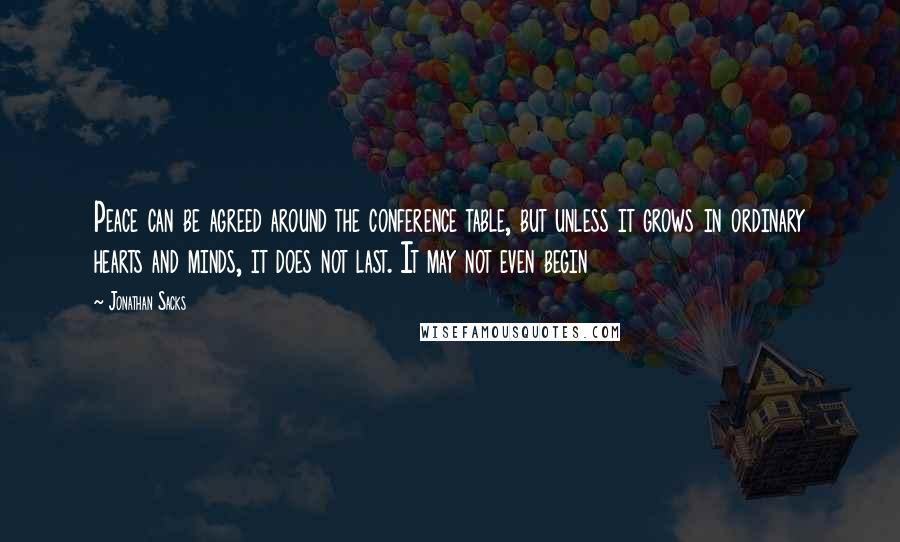 Jonathan Sacks Quotes: Peace can be agreed around the conference table, but unless it grows in ordinary hearts and minds, it does not last. It may not even begin