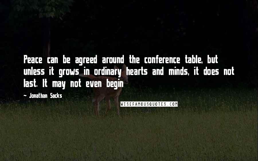 Jonathan Sacks Quotes: Peace can be agreed around the conference table, but unless it grows in ordinary hearts and minds, it does not last. It may not even begin