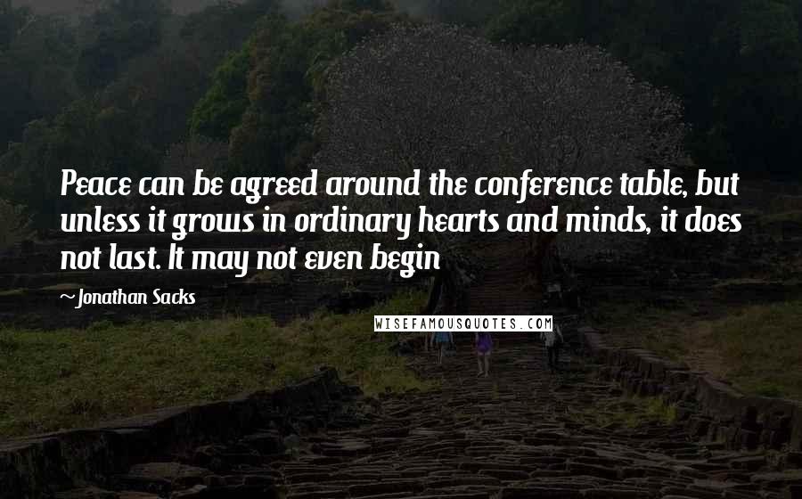 Jonathan Sacks Quotes: Peace can be agreed around the conference table, but unless it grows in ordinary hearts and minds, it does not last. It may not even begin