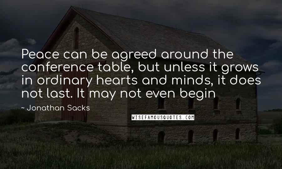 Jonathan Sacks Quotes: Peace can be agreed around the conference table, but unless it grows in ordinary hearts and minds, it does not last. It may not even begin