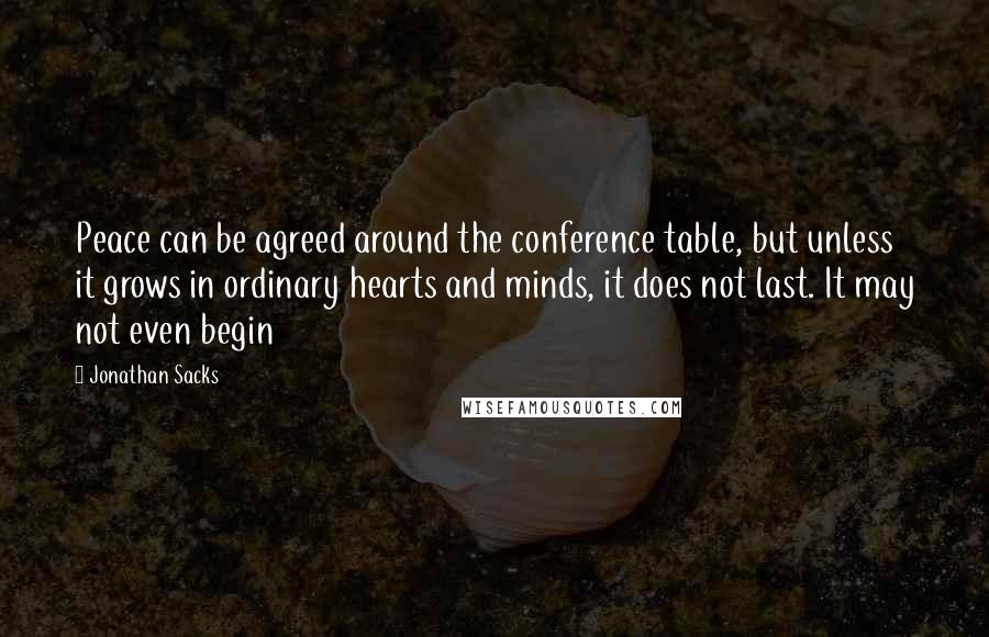 Jonathan Sacks Quotes: Peace can be agreed around the conference table, but unless it grows in ordinary hearts and minds, it does not last. It may not even begin