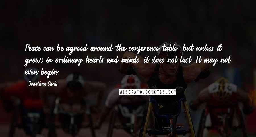 Jonathan Sacks Quotes: Peace can be agreed around the conference table, but unless it grows in ordinary hearts and minds, it does not last. It may not even begin