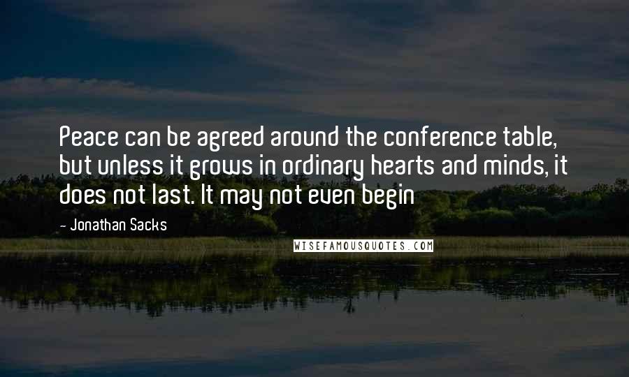 Jonathan Sacks Quotes: Peace can be agreed around the conference table, but unless it grows in ordinary hearts and minds, it does not last. It may not even begin