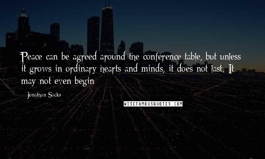 Jonathan Sacks Quotes: Peace can be agreed around the conference table, but unless it grows in ordinary hearts and minds, it does not last. It may not even begin