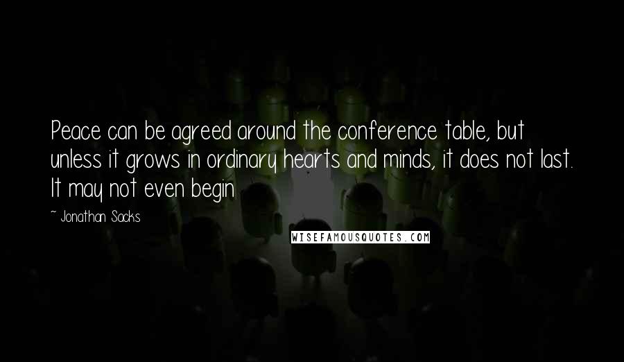 Jonathan Sacks Quotes: Peace can be agreed around the conference table, but unless it grows in ordinary hearts and minds, it does not last. It may not even begin