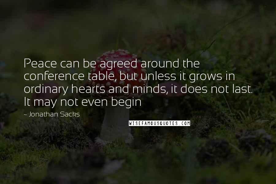 Jonathan Sacks Quotes: Peace can be agreed around the conference table, but unless it grows in ordinary hearts and minds, it does not last. It may not even begin