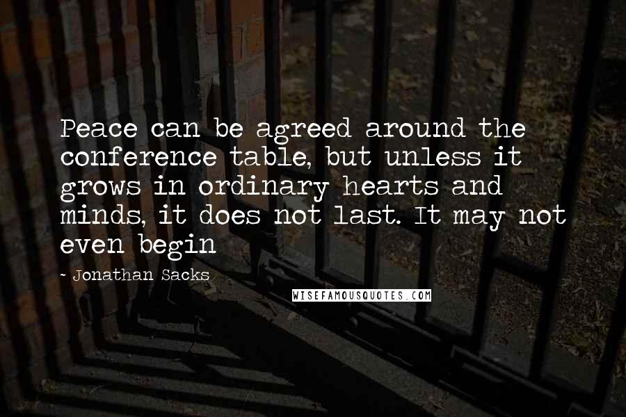 Jonathan Sacks Quotes: Peace can be agreed around the conference table, but unless it grows in ordinary hearts and minds, it does not last. It may not even begin