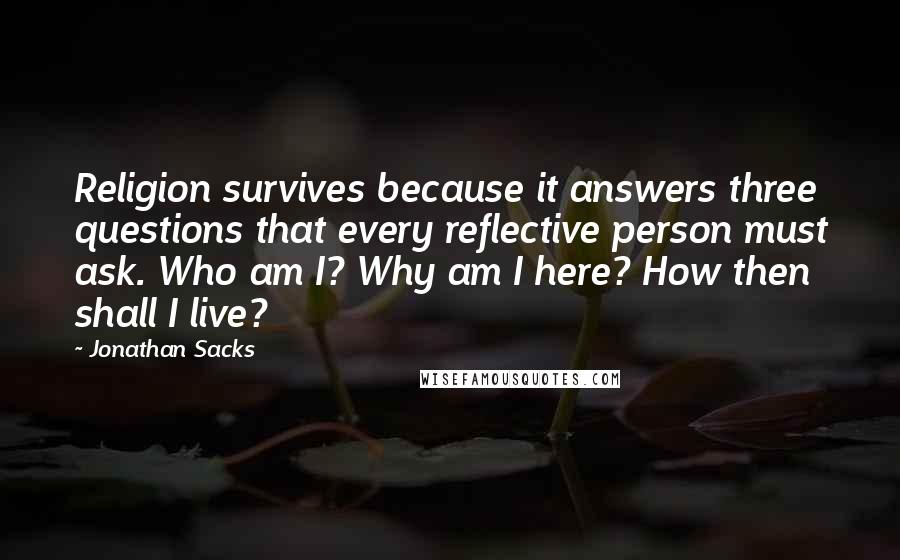 Jonathan Sacks Quotes: Religion survives because it answers three questions that every reflective person must ask. Who am I? Why am I here? How then shall I live?