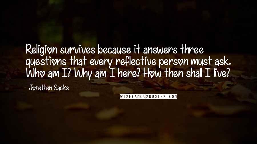 Jonathan Sacks Quotes: Religion survives because it answers three questions that every reflective person must ask. Who am I? Why am I here? How then shall I live?