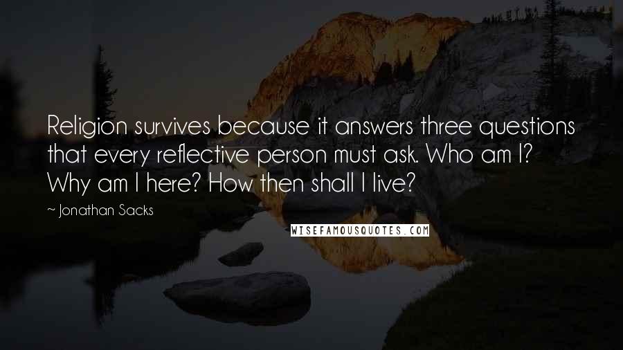 Jonathan Sacks Quotes: Religion survives because it answers three questions that every reflective person must ask. Who am I? Why am I here? How then shall I live?