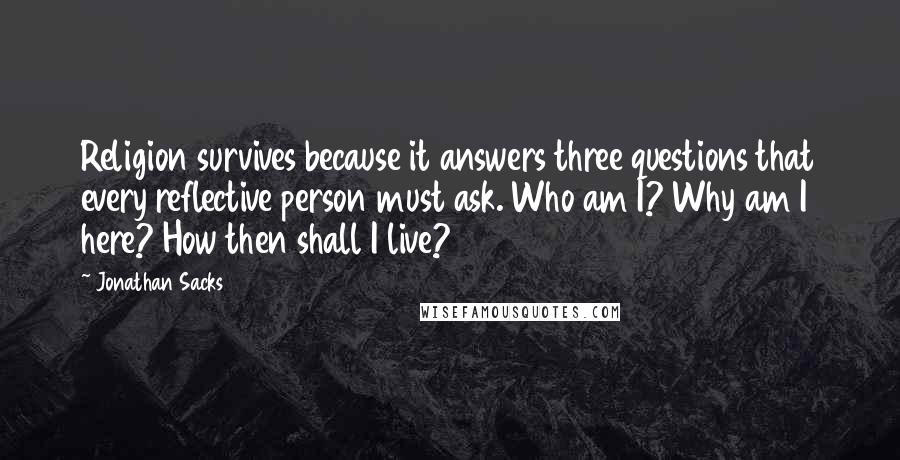 Jonathan Sacks Quotes: Religion survives because it answers three questions that every reflective person must ask. Who am I? Why am I here? How then shall I live?