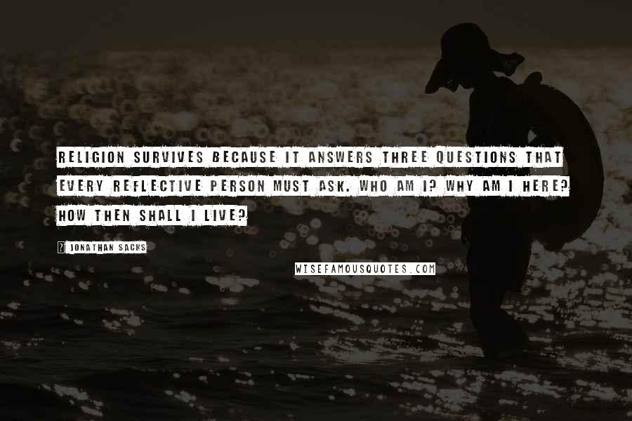 Jonathan Sacks Quotes: Religion survives because it answers three questions that every reflective person must ask. Who am I? Why am I here? How then shall I live?