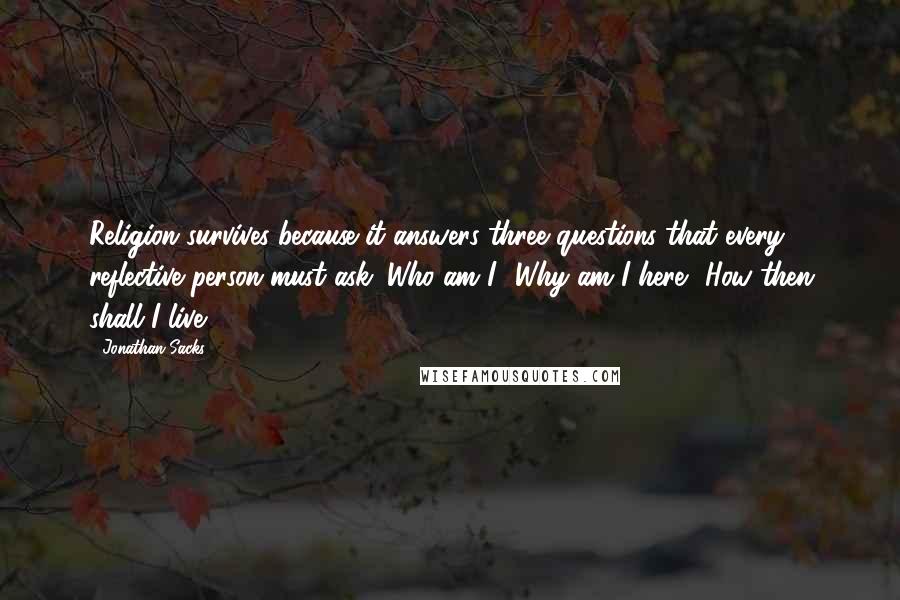 Jonathan Sacks Quotes: Religion survives because it answers three questions that every reflective person must ask. Who am I? Why am I here? How then shall I live?