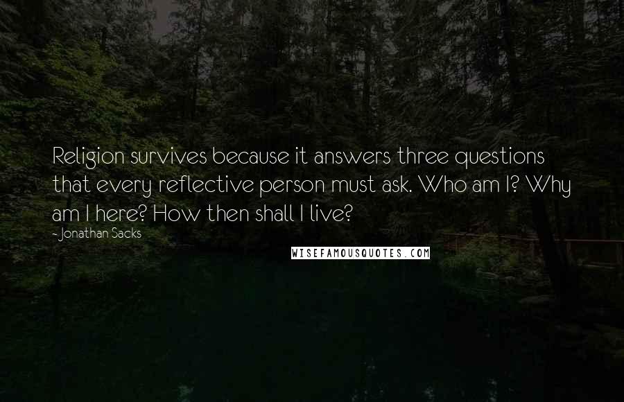 Jonathan Sacks Quotes: Religion survives because it answers three questions that every reflective person must ask. Who am I? Why am I here? How then shall I live?