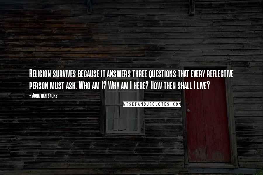 Jonathan Sacks Quotes: Religion survives because it answers three questions that every reflective person must ask. Who am I? Why am I here? How then shall I live?