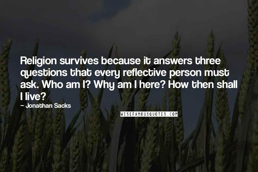 Jonathan Sacks Quotes: Religion survives because it answers three questions that every reflective person must ask. Who am I? Why am I here? How then shall I live?