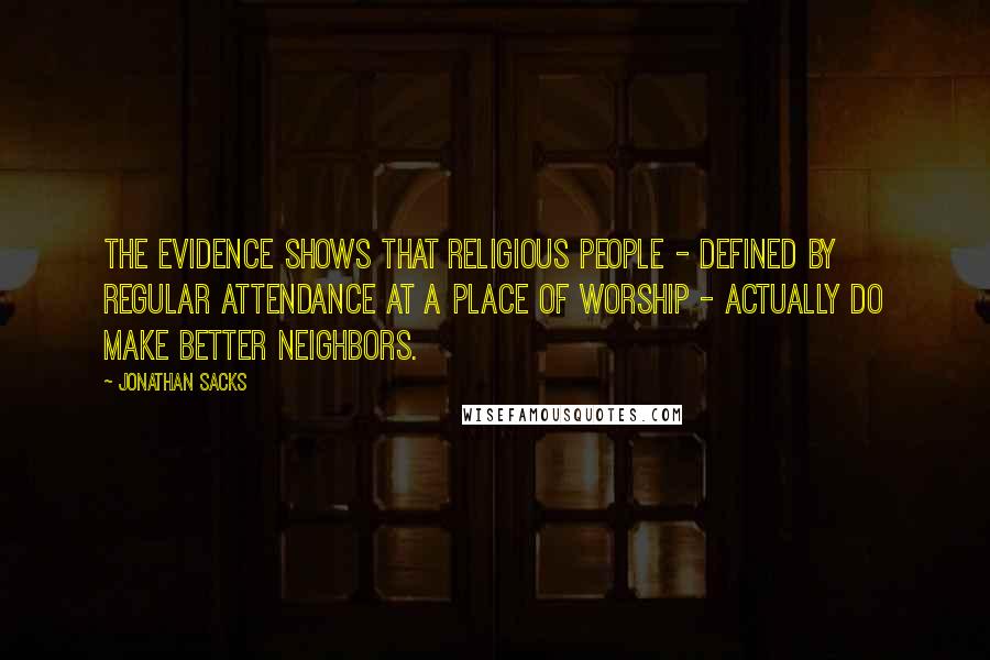 Jonathan Sacks Quotes: The evidence shows that religious people - defined by regular attendance at a place of worship - actually do make better neighbors.