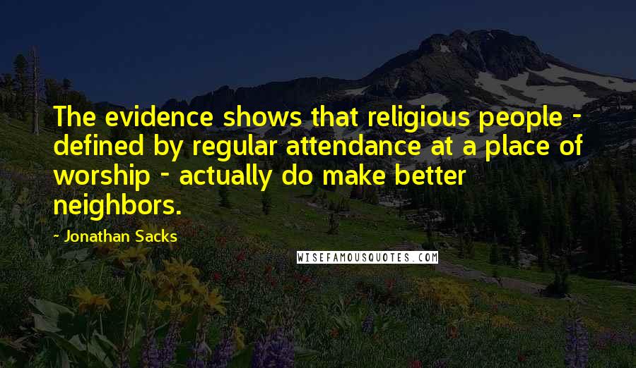 Jonathan Sacks Quotes: The evidence shows that religious people - defined by regular attendance at a place of worship - actually do make better neighbors.