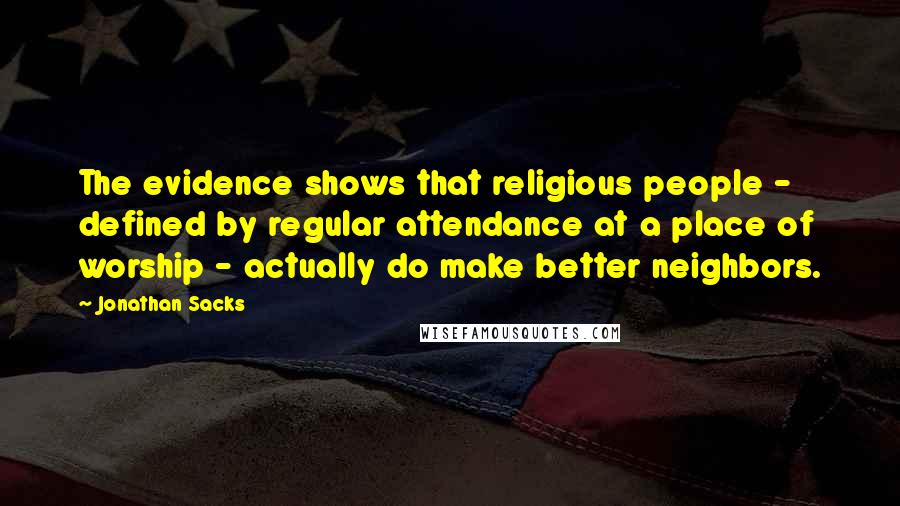 Jonathan Sacks Quotes: The evidence shows that religious people - defined by regular attendance at a place of worship - actually do make better neighbors.